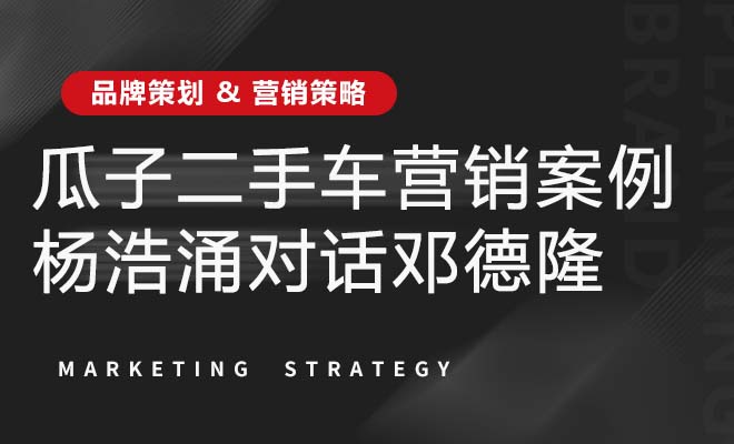 瓜子二手車營銷案例——楊浩涌對話鄧德隆